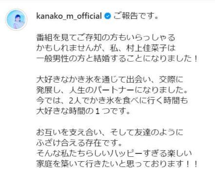 「ご報告です。
番組を見てご存知の方もいらっしゃる
かもしれませんが、私、村上佳菜子は
一般男性の方と結婚することになりました！
大好きなかき氷を通じて出会い、交際に
発展し、人生のパートナーになりました。
今では、2人でかき氷を食べに行く時間も
大好きな時間の１つです。
お互いを支え合い、そして友達のように
ふざけ合える存在です。
そんな私たちらしいハッピーすぎる楽しい
家庭を築いて行きたいと思っております！！」という村上佳菜子本人の投稿